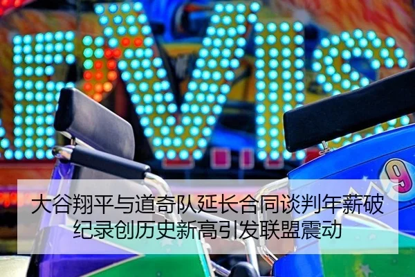 大谷翔平与道奇队延长合同谈判年薪破纪录创历史新高引发联盟震动