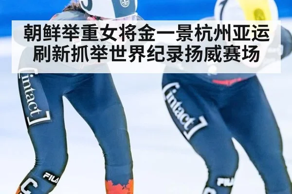 朝鲜举重女将金一景杭州亚运刷新抓举世界纪录扬威赛场