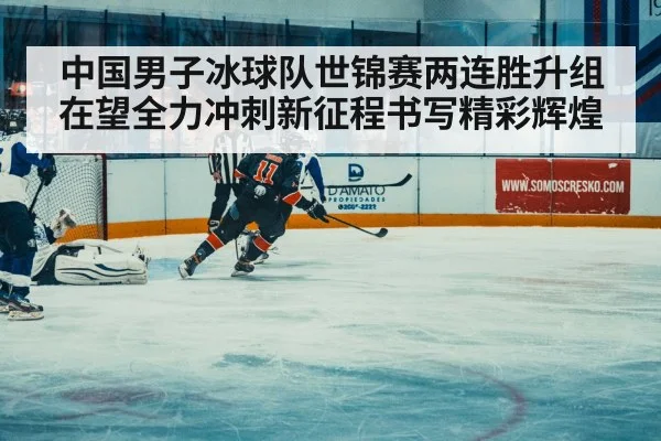 中国男子冰球队世锦赛两连胜升组在望全力冲刺新征程书写精彩辉煌