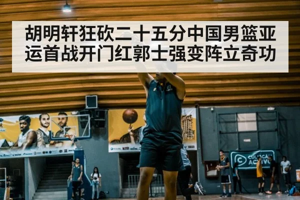 胡明轩狂砍二十五分中国男篮亚运首战开门红郭士强变阵立奇功